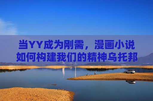 当YY成为刚需，漫画小说如何构建我们的精神乌托邦，幻想刚需时代，漫画小说的精神乌托邦