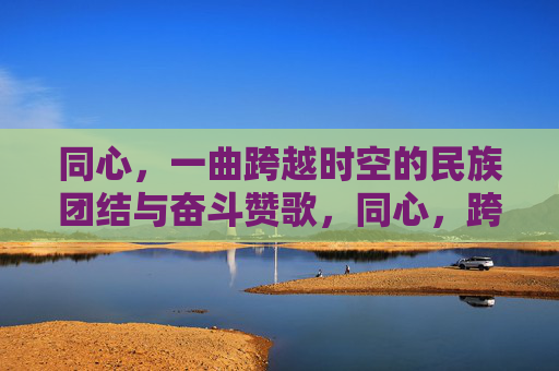 同心，一曲跨越时空的民族团结与奋斗赞歌，同心，跨越时空的民族团结奋斗赞歌