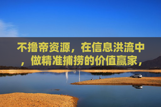 不撸帝资源,在信息洪流中,做精准捕捞的价值赢家,精准捕捞不撸帝资源,信息洪流中的价值赢家 不撸帝资源,在信息洪流中,做精准捕捞的价值赢家,精准捕捞不撸帝资源,信息洪流中的价值赢家