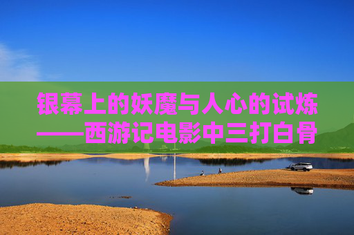 银幕上的妖魔与人心的试炼——西游记电影中三打白骨精的深层解读，银幕妖魔与人心试炼，西游记三打白骨精深层解读