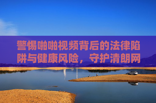 警惕啪啪视频背后的法律陷阱与健康风险，守护清朗网络空间与个人底线，警惕啪啪视频背后的法律陷阱与健康风险，守护清朗网络空间与个人底线