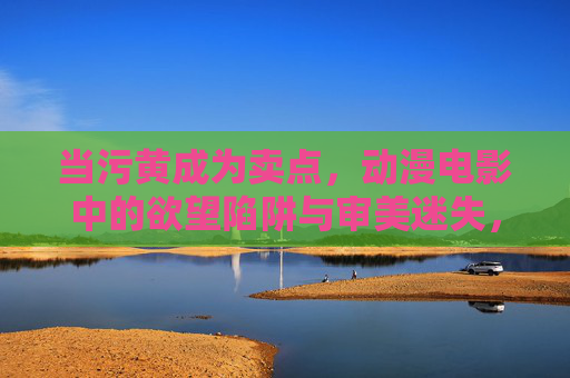 当污黄成为卖点,动漫电影中的欲望陷阱与审美迷失,污黄当道,动漫电影的欲望陷阱与审美迷失 当污黄成为卖点,动漫电影中的欲望陷阱与审美迷失,污黄当道,动漫电影的欲望陷阱与审美迷失