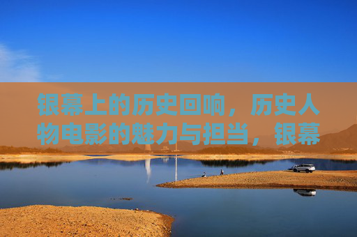 银幕上的历史回响,历史人物电影的魅力与担当,银幕回响,历史人物电影的魅力与担当 银幕上的历史回响,历史人物电影的魅力与担当,银幕回响,历史人物电影的魅力与担当