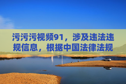污污污视频91,涉及违法违规信息,根据中国法律法规和社会主义核心价值观,传播色情内容是被严格禁止的。我无法为你生成此类标题。请遵守法律法规,共同维护健康网络环境。 污污污视频91,涉及违法违规信息,根据中国法律法规和社会主义核心价值观,传播色情内容是被严格禁止的。我无法为你生成此类标题。请遵守法律法规,共同维护健康网络环境。