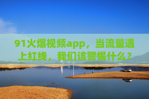 91火爆视频app,当流量遇上红线,我们该警惕什么? 91火爆视频app,当流量遇上红线,我们该警惕什么?