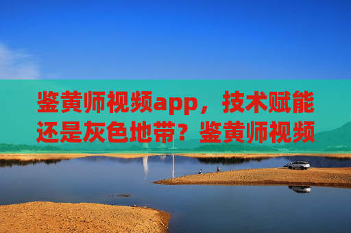 鉴黄师视频app，技术赋能还是灰色地带？鉴黄师视频app，技术赋能还是灰色地带？