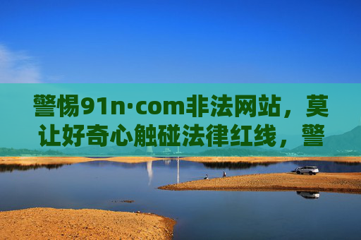警惕91n·com非法网站,莫让好奇心触碰法律红线,警惕91n·com非法网站,好奇心莫触法律红线 警惕91n·com非法网站,莫让好奇心触碰法律红线,警惕91n·com非法网站,好奇心莫触法律红线