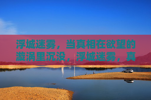浮城迷雾,当真相在欲望的漩涡里沉没,浮城迷雾,真相溺于欲望漩涡 浮城迷雾,当真相在欲望的漩涡里沉没,浮城迷雾,真相溺于欲望漩涡