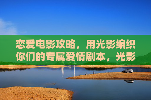 恋爱电影攻略,用光影编织你们的专属爱情剧本,光影织爱,恋爱电影专属剧本攻略 恋爱电影攻略,用光影编织你们的专属爱情剧本,光影织爱,恋爱电影专属剧本攻略
