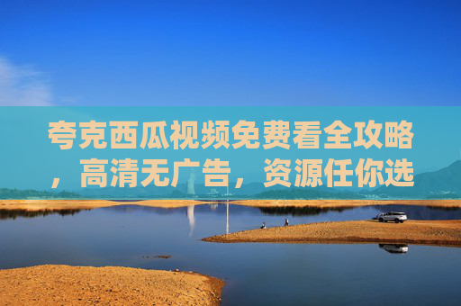夸克西瓜视频免费看全攻略,高清无广告,资源任你选,夸克西瓜视频免费看全攻略,高清无广告,资源任你选 夸克西瓜视频免费看全攻略,高清无广告,资源任你选,夸克西瓜视频免费看全攻略,高清无广告,资源任你选