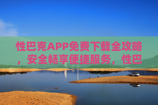 性巴克APP免费下载全攻略,安全畅享便捷服务,性巴克APP免费下载全攻略,安全畅享便捷服务 性巴克APP免费下载全攻略,安全畅享便捷服务,性巴克APP免费下载全攻略,安全畅享便捷服务