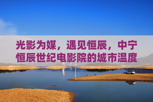 光影为媒，遇见恒辰，中宁恒辰世纪电影院的城市温度，光影为媒，恒辰世纪电影院的中宁温度