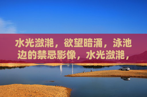 水光潋滟，欲望暗涌，泳池边的禁忌影像，水光潋滟，欲望暗涌，泳池禁忌影像