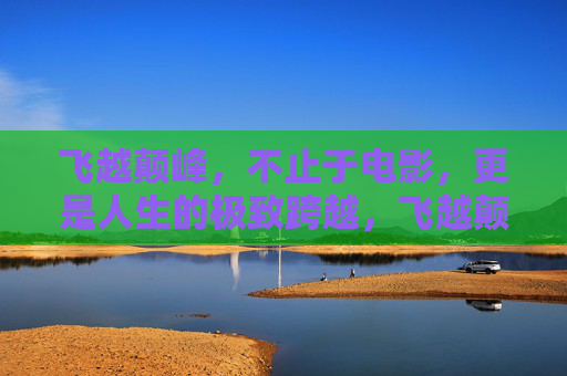 飞越颠峰,不止于电影,更是人生的极致跨越,飞越颠峰,人生的极致跨越 飞越颠峰,不止于电影,更是人生的极致跨越,飞越颠峰,人生的极致跨越