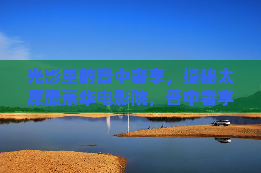 光影里的晋中奢享,探秘太原最豪华电影院,晋中奢享光影,探秘太原最豪华电影院 光影里的晋中奢享,探秘太原最豪华电影院,晋中奢享光影,探秘太原最豪华电影院
