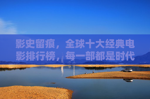 影史留痕,全球十大经典电影排行榜,每一部都是时代的丰碑,影史丰碑,全球十大经典电影排行榜 影史留痕,全球十大经典电影排行榜,每一部都是时代的丰碑,影史丰碑,全球十大经典电影排行榜