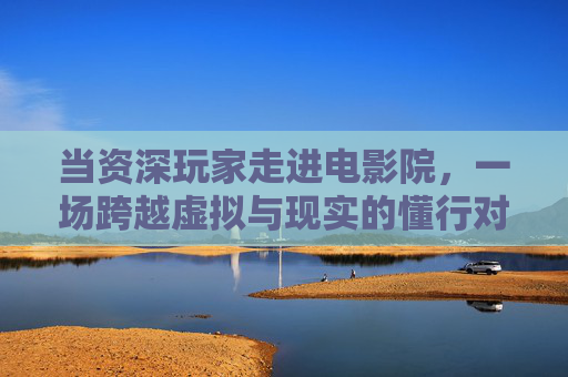 当资深玩家走进电影院,一场跨越虚拟与现实的懂行对话,资深玩家的虚实银幕对话 当资深玩家走进电影院,一场跨越虚拟与现实的懂行对话,资深玩家的虚实银幕对话