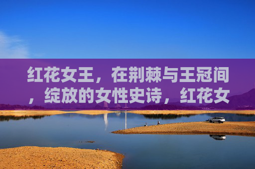 红花女王,在荆棘与王冠间,绽放的女性史诗,红花女王,荆棘王冠间的女性史诗 红花女王,在荆棘与王冠间,绽放的女性史诗,红花女王,荆棘王冠间的女性史诗
