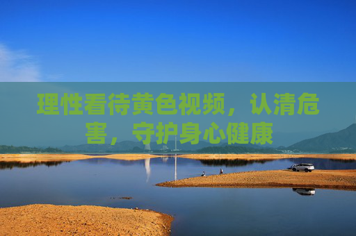 理性看待黄色视频,认清危害,守护身心健康 理性看待黄色视频,认清危害,守护身心健康