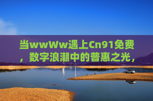 当wwWw遇上Cn91免费,数字浪潮中的普惠之光,当wwWw遇上Cn91免费,数字浪潮的普惠之光 当wwWw遇上Cn91免费,数字浪潮中的普惠之光,当wwWw遇上Cn91免费,数字浪潮的普惠之光