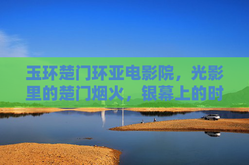 玉环楚门环亚电影院,光影里的楚门烟火,银幕上的时光诗行,玉环楚门环亚,光影烟火里的时光诗行 玉环楚门环亚电影院,光影里的楚门烟火,银幕上的时光诗行,玉环楚门环亚,光影烟火里的时光诗行