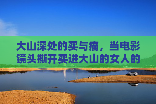 大山深处的买与痛，当电影镜头撕开买进大山的女人的现实伤疤，大山深处的买与痛，电影镜头撕开买进女人的现实伤疤