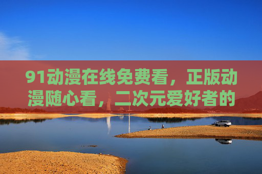 91动漫在线免费看,正版动漫随心看,二次元爱好者的零门槛狂欢,91动漫正版免费看,二次元零门槛狂欢 91动漫在线免费看,正版动漫随心看,二次元爱好者的零门槛狂欢,91动漫正版免费看,二次元零门槛狂欢