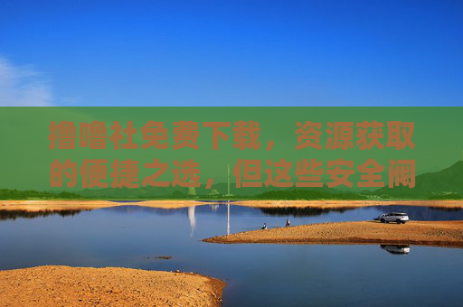 撸噜社免费下载,资源获取的便捷之选,但这些安全阀必须拧紧!撸噜社免费下载,便捷之选,安全为要 撸噜社免费下载,资源获取的便捷之选,但这些安全阀必须拧紧!撸噜社免费下载,便捷之选,安全为要