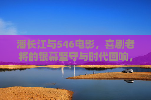 潘长江与546电影，喜剧老将的银幕坚守与时代回响，潘长江与546电影，喜剧老将的银幕坚守与时代回响