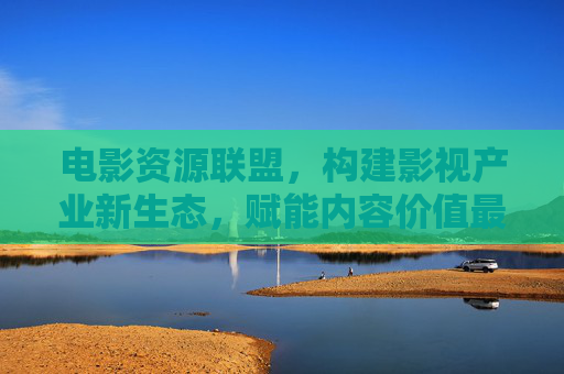 电影资源联盟，构建影视产业新生态，赋能内容价值最大化，电影资源联盟构建影视产业新生态 赋能内容价值最大化