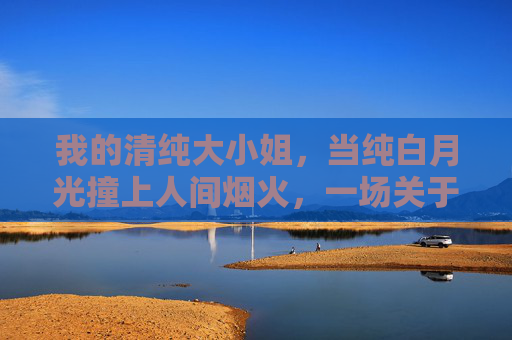 我的清纯大小姐，当纯白月光撞上人间烟火，一场关于成长的温柔救赎，纯白月光撞人间烟火，大小姐的温柔成长救赎