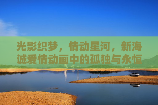 光影织梦,情动星河,新海诚爱情动画中的孤独与永恒 光影织梦,情动星河,新海诚爱情动画中的孤独与永恒