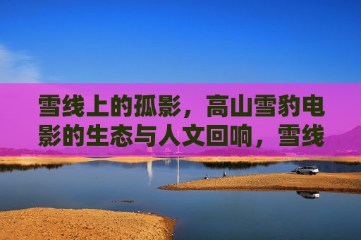 雪线上的孤影,高山雪豹电影的生态与人文回响,雪线孤影,高山雪豹电影的生态人文回响 雪线上的孤影,高山雪豹电影的生态与人文回响,雪线孤影,高山雪豹电影的生态人文回响