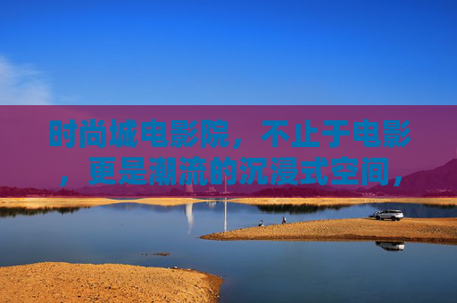 时尚城电影院，不止于电影，更是潮流的沉浸式空间，时尚城电影院，潮流沉浸式空间