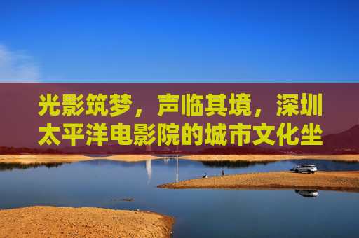 光影筑梦,声临其境,深圳太平洋电影院的城市文化坐标,深圳太平洋电影院,光影声境的城市文化坐标 光影筑梦,声临其境,深圳太平洋电影院的城市文化坐标,深圳太平洋电影院,光影声境的城市文化坐标