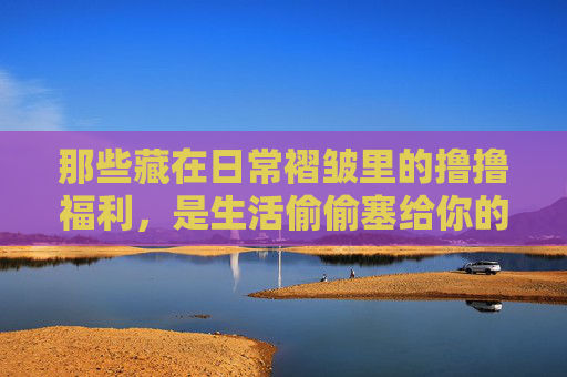 那些藏在日常褶皱里的撸撸福利，是生活偷偷塞给你的糖，日常褶皱里的糖
