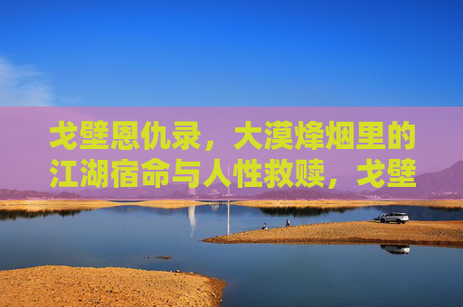 戈壁恩仇录，大漠烽烟里的江湖宿命与人性救赎，戈壁恩仇录，大漠烽烟里的宿命与救赎