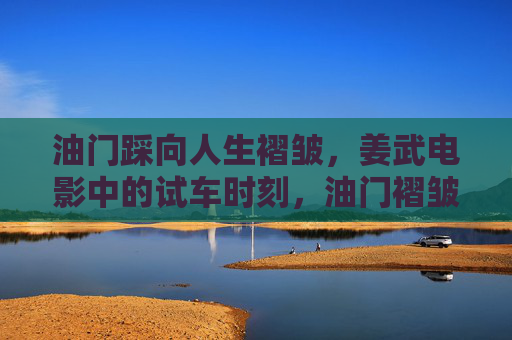 油门踩向人生褶皱，姜武电影中的试车时刻，油门褶皱，姜武电影的试车时刻