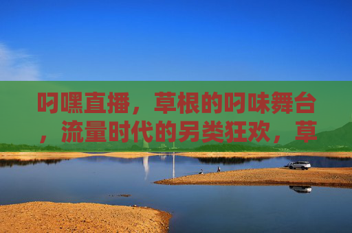叼嘿直播，草根的叼味舞台，流量时代的另类狂欢，草根的另类狂欢，流量时代的叼嘿直播舞台