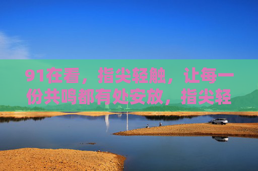 91在看,指尖轻触,让每一份共鸣都有处安放,指尖轻触,共鸣有处安放 91在看,指尖轻触,让每一份共鸣都有处安放,指尖轻触,共鸣有处安放