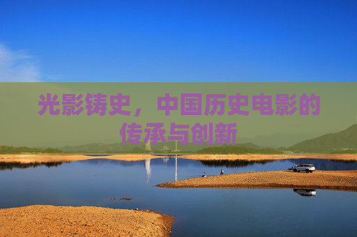 光影铸史,中国历史电影的传承与创新 光影铸史,中国历史电影的传承与创新