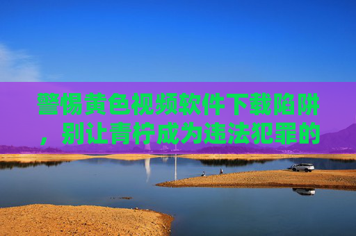 警惕黄色视频软件下载陷阱，别让青柠成为违法犯罪的遮羞布，警惕青柠软件陷阱，黄色视频下载是违法犯罪遮羞布