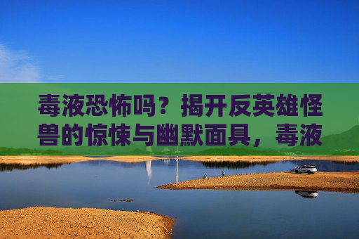 毒液恐怖吗？揭开反英雄怪兽的惊悚与幽默面具，毒液，反英雄怪兽的惊悚与幽默面具