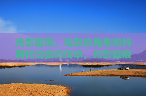光影留痕,电影珍品视频的时代价值与传承,光影留痕,电影珍品视频的价值传承 光影留痕,电影珍品视频的时代价值与传承,光影留痕,电影珍品视频的价值传承