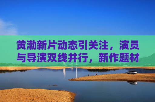 黄渤新片动态引关注,演员与导演双线并行,新作题材受期待,黄渤新片引关注,演员导演双线并行,题材备受期待 黄渤新片动态引关注,演员与导演双线并行,新作题材受期待,黄渤新片引关注,演员导演双线并行,题材备受期待