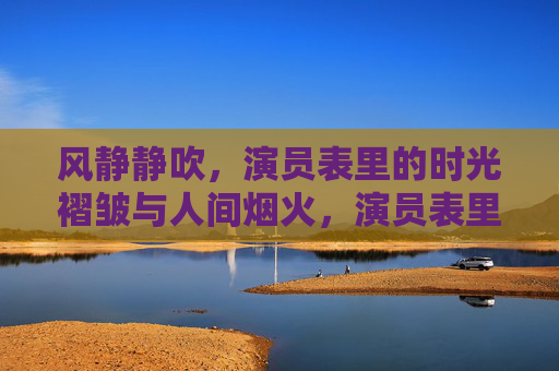 风静静吹，演员表里的时光褶皱与人间烟火，演员表里的时光褶皱与人间烟火