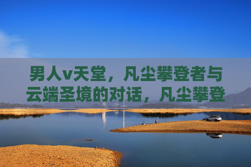 男人v天堂,凡尘攀登者与云端圣境的对话,凡尘攀登者与云端圣境的对话 男人v天堂,凡尘攀登者与云端圣境的对话,凡尘攀登者与云端圣境的对话