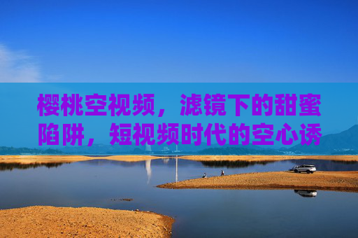 樱桃空视频,滤镜下的甜蜜陷阱,短视频时代的空心诱惑,樱桃滤镜,短视频时代的甜蜜空心陷阱 樱桃空视频,滤镜下的甜蜜陷阱,短视频时代的空心诱惑,樱桃滤镜,短视频时代的甜蜜空心陷阱