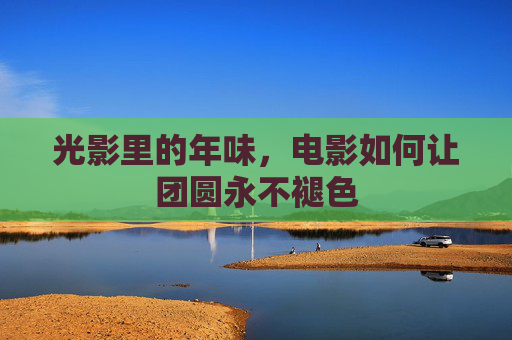 光影里的年味,电影如何让团圆永不褪色 光影里的年味,电影如何让团圆永不褪色