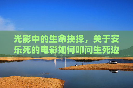 光影中的生命抉择,关于安乐死的电影如何叩问生死边界,光影中的生死抉择,安乐死电影叩问生命边界 光影中的生命抉择,关于安乐死的电影如何叩问生死边界,光影中的生死抉择,安乐死电影叩问生命边界